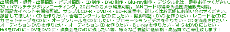 出張録音・録音・出張撮影・ビデオ撮影・CD制作・DVD制作・Blu-ray制作・デジタル化は、是非お任せください。
32ｃhマルチデジタルレコーディング。20台FHDカメラ編集可能。JANコード取得済み全国流通販売可能。
発売記念イベントも開催可能。サンプルCD-R・DVD-R・BD-R進呈中。詳しくはお気軽にお問い合わせください。
録音してほしい・CDを作りたい・合唱コンクールをCDにしたい・撮影希望・DVDを作りたい・レコードをCDに
カセットテープをCDに・オープンリールをCDにしたい・プロモーションビデオを作りたい・CDを流通させたい・
オーディションDVDを作りたい・オーディションCDを作りたい・Blu-rayを作りたい・VHSをDVDにしたい・
Hi8をDVDに・DVをDVDに・演奏会をDVDに残したい等、様々なご要望に低価格・高品質でご奉仕致します！