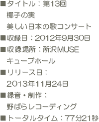■タイトル：第13回
　椰子の実
　美しい日本の歌コンサート
■収録日：2012年9月30日  
■収録場所：所沢MUSE
　キューブホール 
■リリース日：
　2013年11月24日
■録音・制作：
　野ばらレコーディング
■トータルタイム：77分21秒