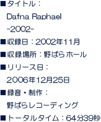 ■タイトル：
　Dafna Raphael
　-2002-
■収録日：2002年11月  
■収録場所：野ばらホール
■リリース日：
　2006年12月25日
■録音・制作：
　野ばらレコーディング
■トータルタイム：64分39秒