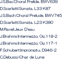 J.S.Bac:Choral Prelide, BWV639
D.Scarlatti:Sonata, L33 K87
J.S.Bach:Choral Prelude, BWV745
D.Scarlatti:Sonata, L23 K380
M.Ravel:Jeux D'eau
J.Brahms:Intermezzo, Op.118-2
J.Brahms:Intermezzo, Op.117-1
F.Schubert:Impromptu, D946-2
C.Debussy:Char de Lune


