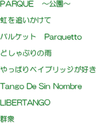 PARQUE　〜公園〜

虹を追いかけて

パルケット　Parquetto

どしゃぶりの雨

やっぱりベイブリッジが好き

Tango De Sin Nombre

LIBERTANGO

群衆