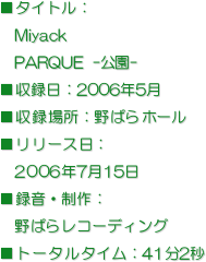 ■タイトル：
　Miyack
　PARQUE -公園-
■収録日：2006年5月  
■収録場所：野ばらホール
■リリース日：
　2006年7月15日
■録音・制作：
　野ばらレコーディング
■トータルタイム：41分2秒