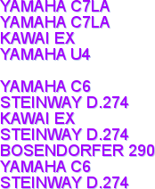 YAMAHA C7LA
YAMAHA C7LA
KAWAI EX
YAMAHA U4

YAMAHA C6
STEINWAY D.274
KAWAI EX
STEINWAY D.274
BOSENDORFER 290
YAMAHA C6
STEINWAY D.274
